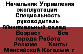 Начальник Управления эксплуатации  › Специальность ­ руководитель › Минимальный оклад ­ 80 › Возраст ­ 55 - Все города Работа » Резюме   . Ханты-Мансийский,Когалым г.